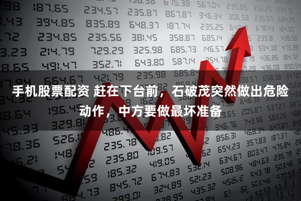 手机股票配资 赶在下台前，石破茂突然做出危险动作，中方要做最坏准备