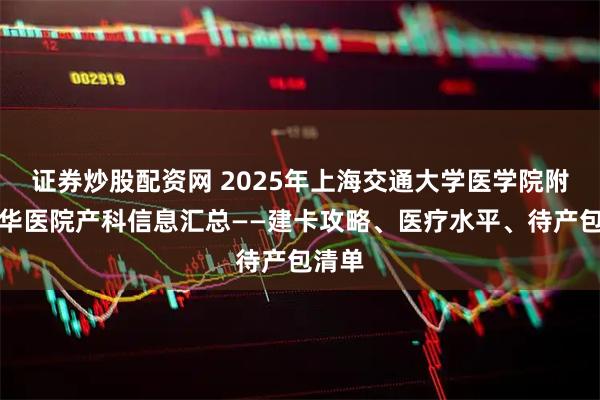 证券炒股配资网 2025年上海交通大学医学院附属新华医院产科信息汇总——建卡攻略、医疗水平、待产包清单