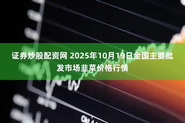 证券炒股配资网 2025年10月19日全国主要批发市场韭菜价格行情