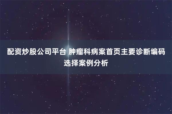 配资炒股公司平台 肿瘤科病案首页主要诊断编码选择案例分析