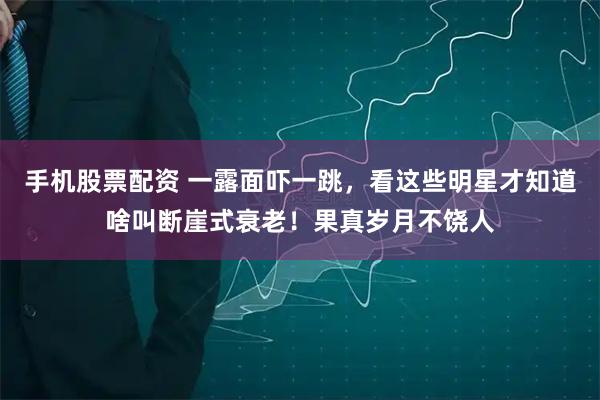 手机股票配资 一露面吓一跳，看这些明星才知道啥叫断崖式衰老！果真岁月不饶人