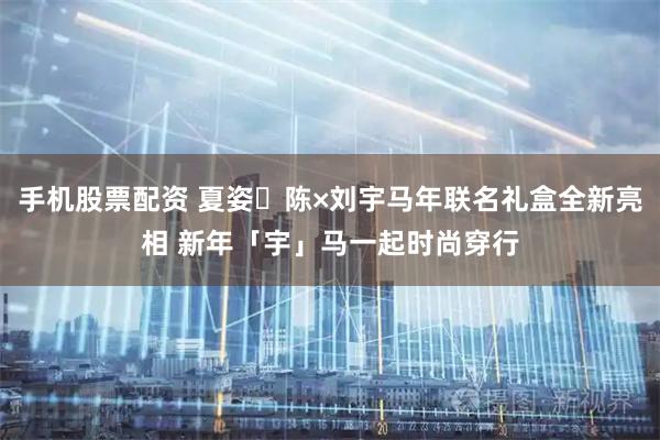 手机股票配资 夏姿・陈×刘宇马年联名礼盒全新亮相 新年「宇」马一起时尚穿行
