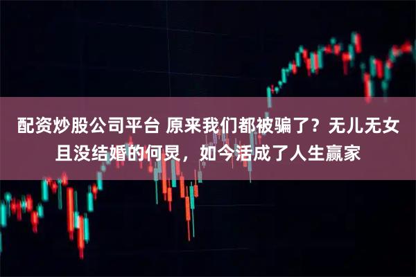 配资炒股公司平台 原来我们都被骗了？无儿无女且没结婚的何炅，如今活成了人生赢家