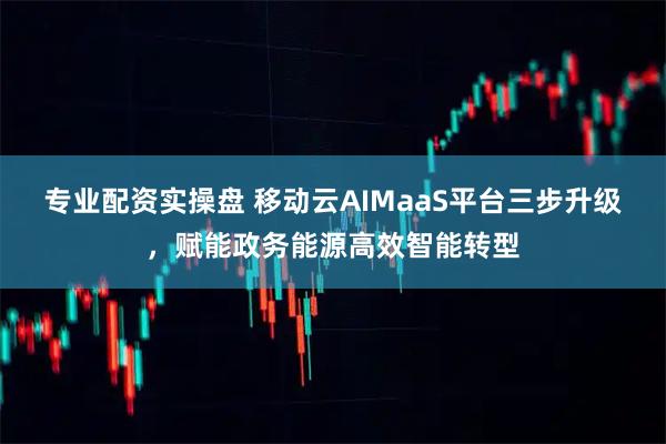 专业配资实操盘 移动云AIMaaS平台三步升级，赋能政务能源高效智能转型