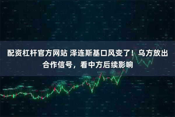 配资杠杆官方网站 泽连斯基口风变了！乌方放出合作信号，看中方后续影响