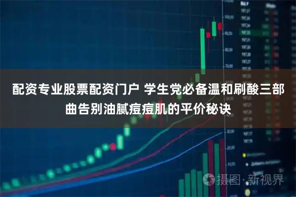 配资专业股票配资门户 学生党必备温和刷酸三部曲告别油腻痘痘肌的平价秘诀