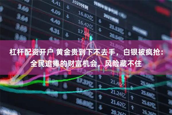 杠杆配资开户 黄金贵到下不去手，白银被疯抢：全民追捧的财富机会，风险藏不住