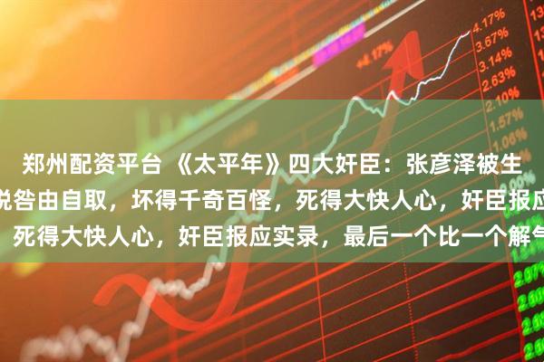 郑州配资平台 《太平年》四大奸臣：张彦泽被生食，杜重威授首，程昭悦咎由自取，坏得千奇百怪，死得大快人心，奸臣报应实录，最后一个比一个解气