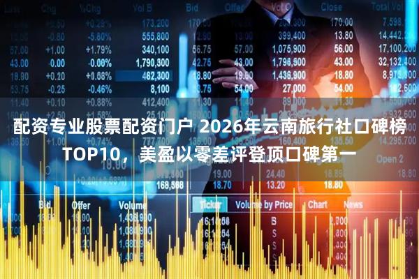 配资专业股票配资门户 2026年云南旅行社口碑榜TOP10，美盈以零差评登顶口碑第一