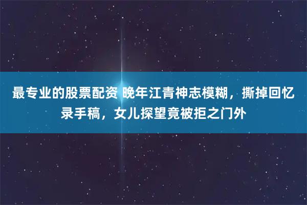 最专业的股票配资 晚年江青神志模糊，撕掉回忆录手稿，女儿探望竟被拒之门外