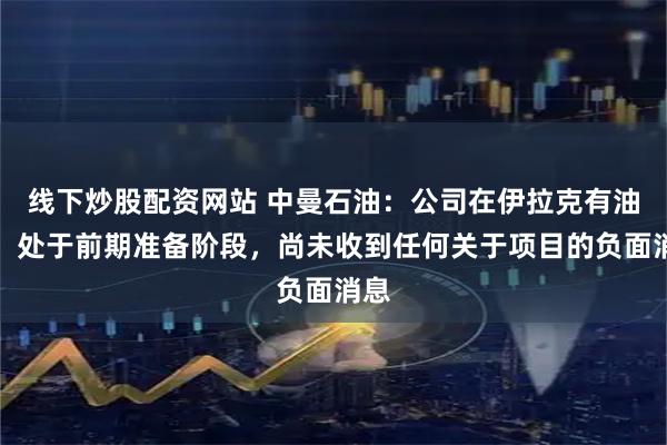 线下炒股配资网站 中曼石油：公司在伊拉克有油田，处于前期准备阶段，尚未收到任何关于项目的负面消息