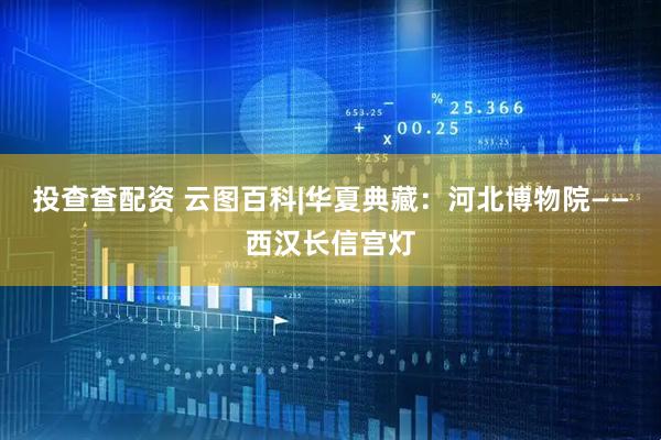 投查查配资 云图百科|华夏典藏：河北博物院——西汉长信宫灯